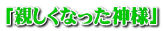 「親しくなった神様」 